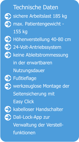 Technische Daten sichere Arbeitslast 185 kg max. Patientengewicht - 155 kg Höhenverstellung 40-80 cm 24-Volt-Antriebssystem keine Ableitstrommessung in der erwartbaren  Nutzungsdauer Fußtieflage werkzeuglose Montage der Seitensicherung mit Easy Click kabelloser Handschalter Dali-Lock-App zur  Verwaltung der Verstell- funktionen                   