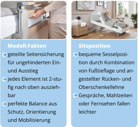 Sitzposition bequeme Sesselposi- tion durch Kombination von Fußtieflage und an- gestellter Rücken- und  Oberschenkellehne Gespräche, Mahlzeiten  oder Fernsehen fallen  leichter      Modell-Fakten geteilte Seitensicherung  für ungehinderten Ein-  und Ausstieg jedes Element ist 2-stu- fig nach oben auszieh- bar perfekte Balance aus Schutz, Orientierung  und Mobilisierung       