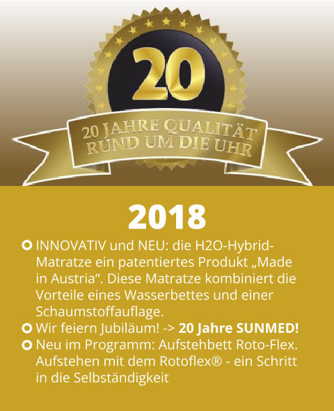 INNOVATIV und NEU: die H2O-Hybrid- Matratze ein patentiertes Produkt „Made  in Austria“. Diese Matratze kombiniert die  Vorteile eines Wasserbettes und einer Schaumstoffauflage. Wir feiern Jubiläum! -> 20 Jahre SUNMED! Neu im Programm: Aufstehbett Roto-Flex.  Aufstehen mit dem Rotoflex® - ein Schritt  in die Selbständigkeit 2018