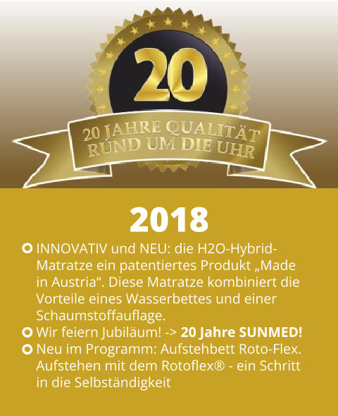 INNOVATIV und NEU: die H2O-Hybrid- Matratze ein patentiertes Produkt „Made  in Austria“. Diese Matratze kombiniert die  Vorteile eines Wasserbettes und einer Schaumstoffauflage. Wir feiern Jubiläum! -> 20 Jahre SUNMED! Neu im Programm: Aufstehbett Roto-Flex.  Aufstehen mit dem Rotoflex® - ein Schritt  in die Selbständigkeit 2018